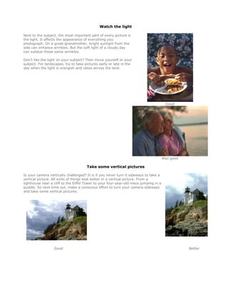 Watch the light

Next to the subject, the most important part of every picture is
the light. It affects the appearance of everything you
photograph. On a great-grandmother, bright sunlight from the
side can enhance wrinkles. But the soft light of a cloudy day
can subdue those same wrinkles.

Don't like the light on your subject? Then move yourself or your
subject. For landscapes, try to take pictures early or late in the
day when the light is orangish and rakes across the land.




                                                                                         Good




                                                                                       Also good

                                      Take some vertical pictures

Is your camera vertically challenged? It is if you never turn it sideways to take a
vertical picture. All sorts of things look better in a vertical picture. From a
lighthouse near a cliff to the Eiffel Tower to your four-year-old niece jumping in a
puddle. So next time out, make a conscious effort to turn your camera sideways
and take some vertical pictures.




                  Good                                                                             Better
 