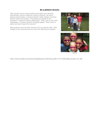 Be a picture director

Take control of your picture-taking and watch your pictures
dramatically improve. Become a picture director, not just a
passive picture-taker. A picture director takes charge. A picture
director picks the location: "Everybody go outside to the
backyard." A picture director adds props: "Girls, put on your pink
sunglasses." A picture director arranges people: "Now move in
close, and lean toward the camera."

Most pictures won't be that involved, but you get the idea: Take
charge of your pictures and win your own best picture awards.
                                                                     Boring




                                                                     Better



http://www.kodak.com/eknec/PageQuerier.jhtml?pq-path=317/10032&pq-locale=en_GB 

 
 
 