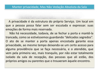 Recomendações práticas
para os atendentes
Manter privacidade, Mas Não Vedação Absoluta da Sala
A privacidade é da estrutura do próprio Serviço. Um local em
que a pessoa possa falar sem ser escutada e expressar. suas
emoções de forma mais reservada.
Não há necessidade, todavia, de se fechar a porta e mantê-la
trancada, como se estivéssemos guardando “delicados segredos”.
O ato de se manter a porta apenas encostada garante essa
privacidade, ao mesmo tempo deixando-se um certo acesso para
alguma providência que se faça necessária, e o atendido, que
vem pela primeira vez, mais tranquilo, por não estar totalmente
isolado da sala de recepção, das pessoas que ali estão, dos
próprios amigos ou parentes que o trouxeram àquele encontro.
 