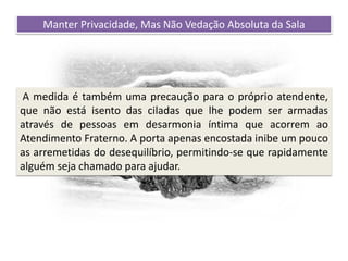 Recomendações práticas
para os atendentes
Manter Privacidade, Mas Não Vedação Absoluta da Sala
A medida é também uma precaução para o próprio atendente,
que não está isento das ciladas que lhe podem ser armadas
através de pessoas em desarmonia íntima que acorrem ao
Atendimento Fraterno. A porta apenas encostada inibe um pouco
as arremetidas do desequilíbrio, permitindo-se que rapidamente
alguém seja chamado para ajudar.
 