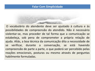 Recomendações práticas
para os atendentes
Falar Com Simplicidade
O vocabulário do atendente deve ser ajustado à cultura e às
possibilidades de compreensão do atendido. Não é necessário
violentar-se, mas proceder de tal forma que a comunicação se
estabeleça, sob pena de comprometer a própria relação de
ajuda. Aliás, a boa técnica da comunicação dita a necessidade de
se verificar, durante a conversação, se está havendo
compreensão de parte a parte, o que poderá ser percebido pelas
reações emocionais, posturas ou mesmo através de perguntas
habilmente formuladas.
 