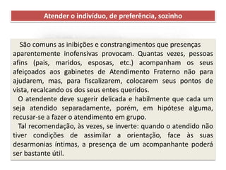 Recomendações práticas
para os atendentes
Atender o indivíduo, de preferência, sozinho
São comuns as inibições e constrangimentos que presenças
aparentemente inofensivas provocam. Quantas vezes, pessoas
afins (pais, maridos, esposas, etc.) acompanham os seus
afeiçoados aos gabinetes de Atendimento Fraterno não para
ajudarem, mas, para fiscalizarem, colocarem seus pontos de
vista, recalcando os dos seus entes queridos.
O atendente deve sugerir delicada e habilmente que cada um
seja atendido separadamente, porém, em hipótese alguma,
recusar-se a fazer o atendimento em grupo.
Tal recomendação, às vezes, se inverte: quando o atendido não
tiver condições de assimilar a orientação, face às suas
desarmonias íntimas, a presença de um acompanhante poderá
ser bastante útil.
 