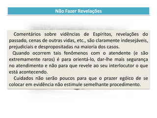 Recomendações práticas
para os atendentes
Não Fazer Revelações
Comentários sobre vidências de Espíritos, revelações do
passado, cenas de outras vidas, etc., são claramente indesejáveis,
prejudiciais e despropositadas na maioria dos casos.
Quando ocorrem tais fenômenos com o atendente (e são
extremamente raros) é para orientá-lo, dar-lhe mais segurança
no atendimento e não para que revele ao seu interlocutor o que
está acontecendo.
Cuidados não serão poucos para que o prazer egóico de se
colocar em evidência não estimule semelhante procedimento.
 