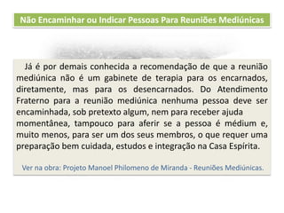 Recomendações práticas
para os atendentes
Não Encaminhar ou Indicar Pessoas Para Reuniões Mediúnicas
Já é por demais conhecida a recomendação de que a reunião
mediúnica não é um gabinete de terapia para os encarnados,
diretamente, mas para os desencarnados. Do Atendimento
Fraterno para a reunião mediúnica nenhuma pessoa deve ser
encaminhada, sob pretexto algum, nem para receber ajuda
momentânea, tampouco para aferir se a pessoa é médium e,
muito menos, para ser um dos seus membros, o que requer uma
preparação bem cuidada, estudos e integração na Casa Espírita.
Ver na obra: Projeto Manoel Philomeno de Miranda - Reuniões Mediúnicas.
 