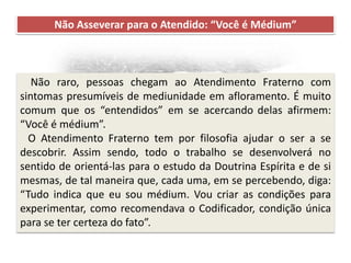 Recomendações práticas
para os atendentes
Não Asseverar para o Atendido: “Você é Médium”
Não raro, pessoas chegam ao Atendimento Fraterno com
sintomas presumíveis de mediunidade em afloramento. É muito
comum que os “entendidos” em se acercando delas afirmem:
“Você é médium”.
O Atendimento Fraterno tem por filosofia ajudar o ser a se
descobrir. Assim sendo, todo o trabalho se desenvolverá no
sentido de orientá-las para o estudo da Doutrina Espírita e de si
mesmas, de tal maneira que, cada uma, em se percebendo, diga:
“Tudo indica que eu sou médium. Vou criar as condições para
experimentar, como recomendava o Codificador, condição única
para se ter certeza do fato”.
 