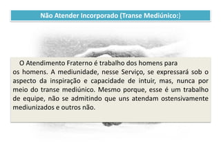 Recomendações práticas
para os atendentes
Não Atender Incorporado (Transe Mediúnico:)
O Atendimento Fraterno é trabalho dos homens para
os homens. A mediunidade, nesse Serviço, se expressará sob o
aspecto da inspiração e capacidade de intuir, mas, nunca por
meio do transe mediúnico. Mesmo porque, esse é um trabalho
de equipe, não se admitindo que uns atendam ostensivamente
mediunizados e outros não.
 