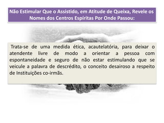 Recomendações práticas
para os atendentes
Não Estimular Que o Assistido, em Atitude de Queixa, Revele os
Nomes dos Centros Espíritas Por Onde Passou:
Trata-se de uma medida ética, acautelatória, para deixar o
atendente livre de modo a orientar a pessoa com
espontaneidade e seguro de não estar estimulando que se
veicule a palavra de descrédito, o conceito desairoso a respeito
de Instituições co-irmãs.
 