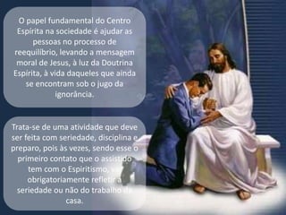 O papel fundamental do Centro
Espírita na sociedade é ajudar as
pessoas no processo de
reequilíbrio, levando a mensagem
moral de Jesus, à luz da Doutrina
Espírita, à vida daqueles que ainda
se encontram sob o jugo da
ignorância.
Trata-se de uma atividade que deve
ser feita com seriedade, disciplina e
preparo, pois às vezes, sendo esse o
primeiro contato que o assistido
tem com o Espiritismo, vai
obrigatoriamente refletir a
seriedade ou não do trabalho da
casa.
 