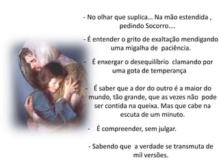 - No olhar que suplica… Na mão estendida ,
pedindo Socorro….
- É entender o grito de exaltação mendigando
uma migalha de paciência.
- É enxergar o desequilíbrio clamando por
uma gota de temperança
- É saber que a dor do outro é a maior do
mundo, tão grande, que as vezes não pode
ser contida na queixa. Mas que cabe na
escuta de um minuto.
- É compreender, sem julgar.
- Sabendo que a verdade se transmuta de
mil versões.
 