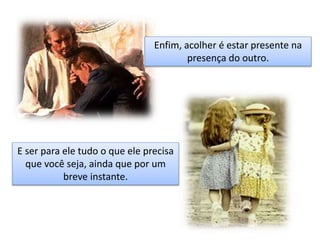 Enfim, acolher é estar presente na
presença do outro.
E ser para ele tudo o que ele precisa
que você seja, ainda que por um
breve instante.
 
