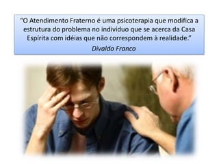 “O Atendimento Fraterno é uma psicoterapia que modifica a
estrutura do problema no indivíduo que se acerca da Casa
Espírita com idéias que não correspondem à realidade.”
Divaldo Franco
 