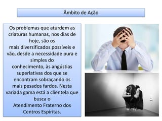 Âmbito de Ação
Os problemas que aturdem as
criaturas humanas, nos dias de
hoje, são os
mais diversificados possíveis e
vão, desde a necessidade pura e
simples do
conhecimento, às angústias
superlativas dos que se
encontram sobraçando os
mais pesados fardos. Nesta
variada gama está a clientela que
busca o
Atendimento Fraterno dos
Centros Espíritas.
 