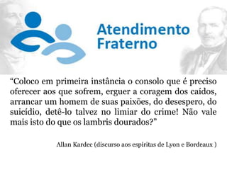 “Coloco em primeira instância o consolo que é preciso
oferecer aos que sofrem, erguer a coragem dos caídos,
arrancar um homem de suas paixões, do desespero, do
suicídio, detê-lo talvez no limiar do crime! Não vale
mais isto do que os lambris dourados?”
Allan Kardec (discurso aos espíritas de Lyon e Bordeaux )
 