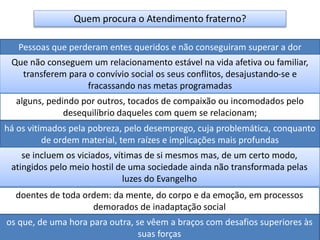 Quem procura o Atendimento fraterno?
Pessoas que perderam entes queridos e não conseguiram superar a dor
Que não conseguem um relacionamento estável na vida afetiva ou familiar,
transferem para o convívio social os seus conflitos, desajustando-se e
fracassando nas metas programadas
alguns, pedindo por outros, tocados de compaixão ou incomodados pelo
desequilíbrio daqueles com quem se relacionam;
há os vitimados pela pobreza, pelo desemprego, cuja problemática, conquanto
de ordem material, tem raízes e implicações mais profundas
se incluem os viciados, vítimas de si mesmos mas, de um certo modo,
atingidos pelo meio hostil de uma sociedade ainda não transformada pelas
luzes do Evangelho
doentes de toda ordem: da mente, do corpo e da emoção, em processos
demorados de inadaptação social
os que, de uma hora para outra, se vêem a braços com desafios superiores às
suas forças
 