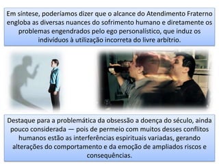 Em síntese, poderíamos dizer que o alcance do Atendimento Fraterno
engloba as diversas nuances do sofrimento humano e diretamente os
problemas engendrados pelo ego personalístico, que induz os
indivíduos à utilização incorreta do livre arbítrio.
Destaque para a problemática da obsessão a doença do século, ainda
pouco considerada — pois de permeio com muitos desses conflitos
humanos estão as interferências espirituais variadas, gerando
alterações do comportamento e da emoção de ampliados riscos e
consequências.
 