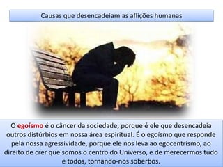 Causas que desencadeiam as aflições humanas
O egoísmo é o câncer da sociedade, porque é ele que desencadeia
outros distúrbios em nossa área espiritual. É o egoísmo que responde
pela nossa agressividade, porque ele nos leva ao egocentrismo, ao
direito de crer que somos o centro do Universo, e de merecermos tudo
e todos, tornando-nos soberbos.
 