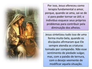 Por isso, Jesus ofereceu como
terapia fundamental o amor,
porque, quando se ama, sai-se de
si para poder tornar-se útil; o
indivíduo esquece seus próprios
problemas para contribuir pela
diminuição dos alheios.
Jesus sintetizou tudo isso de uma
forma muito bela, quando os
discípulos afirmaram que Ele
sempre atendia as criaturas
tomado por compaixão. Não esse
sentimento de piedade vulgar,
mas, com a paixão de ternura,
com o desejo veemente de
modificar aquela situação.
 