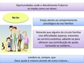 Oportunidades onde o Atendimento Fraterno
se impõe como um dever:
No lar
Esteja atento ao comportamento
psicológico do seu familiar.
Notando que alguém do círculo familiar
vive dificuldades ásperas, inerentes
ao carreiro evolutivo, adiante-se para
oferecer sua contribuição de ajuda,
tornando-se solidário...
Lembre-se, sempre, que
Deus ajuda à criatura através de outra criatura...
 