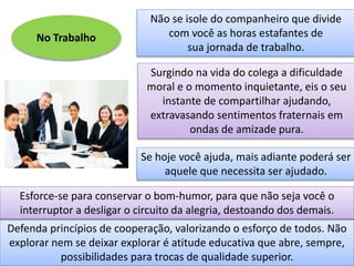 No Trabalho
Não se isole do companheiro que divide
com você as horas estafantes de
sua jornada de trabalho.
Surgindo na vida do colega a dificuldade
moral e o momento inquietante, eis o seu
instante de compartilhar ajudando,
extravasando sentimentos fraternais em
ondas de amizade pura.
Defenda princípios de cooperação, valorizando o esforço de todos. Não
explorar nem se deixar explorar é atitude educativa que abre, sempre,
possibilidades para trocas de qualidade superior.
Se hoje você ajuda, mais adiante poderá ser
aquele que necessita ser ajudado.
Esforce-se para conservar o bom-humor, para que não seja você o
interruptor a desligar o circuito da alegria, destoando dos demais.
 