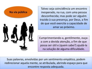 Na via pública
Talvez seja coincidência um encontro
inesperado, na rua, com uma pessoa
desconhecida; mas pode ser alguém
trazido à sua presença, por Deus, a fim
de que você exercite a capacidade de
amar ao próximo.
Cumprimentando-a, gentilmente, ouça-
a com a devida atenção, a fim de que
possa ser útil e (quem sabe?) ajudá-la
na solução de alguma dificuldade.
Suas palavras, envolvidas por um sentimento empático, podem
redirecionar aquela mente, se atribulada, abrindo espaço para que
encontre resposta adequada.
 