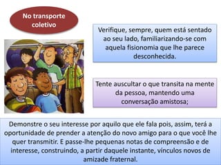 No transporte
coletivo
Verifique, sempre, quem está sentado
ao seu lado, familiarizando-se com
aquela fisionomia que lhe parece
desconhecida.
Tente auscultar o que transita na mente
da pessoa, mantendo uma
conversação amistosa;
Demonstre o seu interesse por aquilo que ele fala pois, assim, terá a
oportunidade de prender a atenção do novo amigo para o que você lhe
quer transmitir. E passe-lhe pequenas notas de compreensão e de
interesse, construindo, a partir daquele instante, vínculos novos de
amizade fraternal.
 