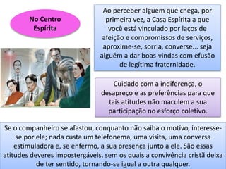 No Centro
Espírita
Ao perceber alguém que chega, por
primeira vez, a Casa Espírita a que
você está vinculado por laços de
afeição e compromissos de serviços,
aproxime-se, sorria, converse... seja
alguém a dar boas-vindas com efusão
de legítima fraternidade.
Cuidado com a indiferença, o
desapreço e as preferências para que
tais atitudes não maculem a sua
participação no esforço coletivo.
Se o companheiro se afastou, conquanto não saiba o motivo, interesse-
se por ele; nada custa um telefonema, uma visita, uma conversa
estimuladora e, se enfermo, a sua presença junto a ele. São essas
atitudes deveres impostergáveis, sem os quais a convivência cristã deixa
de ter sentido, tornando-se igual a outra qualquer.
 