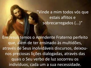 Curso De
Atendimento
Fraterno
“Vinde a mim todos vós que
estais aflitos e
sobrecarregados (...)”
Em Jesus temos o Atendente Fraterno perfeito
que, além de ter ensinado às multidões,
através de Seus inolvidáveis discursos, deixou-
nos preciosas lições dialogadas, através das
quais o Seu verbo de luz socorreu os
indivíduos, cada um a sua necessidade.
 