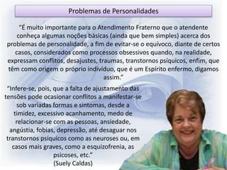 “É muito importante para o Atendimento Fraterno que o atendente
conheça algumas noções básicas (ainda que bem simples) acerca dos
problemas de personalidade, a fim de evitar-se o equívoco, diante de certos
casos, considerados como processos obsessivos quando, na realidade,
expressam conflitos, desajustes, traumas, transtornos psíquicos, enfim, que
têm como origem o próprio indivíduo, que é um Espírito enfermo, digamos
assim.”
“Infere-se, pois, que a falta de ajustamento das
tensões pode ocasionar conflitos a manifestar-se
sob variadas formas e sintomas, desde a
timidez, excessivo acanhamento, medo de
relacionar-se com as pessoas, ansiedade,
angústia, fobias, depressão, até desaguar nos
transtornos psíquicos como as neuroses ou, em
casos mais graves, como a esquizofrenia, as
psicoses, etc.”
(Suely Caldas)
Problemas de Personalidades
 