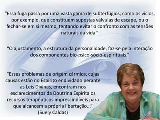 “Essa fuga passa por uma vasta gama de subterfúgios, como os vícios,
por exemplo, que constituem supostas válvulas de escape, ou o
fechar-se em si mesmo, tentando evitar o confronto com as tensões
naturais da vida.”
“Esses problemas de origem cármica, cujas
causas estão no Espírito endividado perante
as Leis Divinas, encontram nos
esclarecimentos da Doutrina Espírita os
recursos terapêuticos imprescindíveis para
que alcancem a própria libertação...”
(Suely Caldas)
“O ajustamento, a estrutura da personalidade, faz-se pela interação
dos componentes bio-psico-sócio-espirituais.”
 
