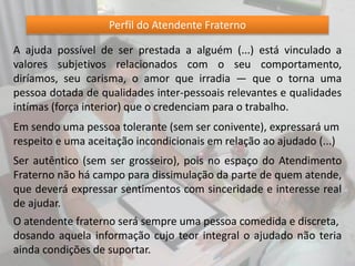 Perfil do Atendente Fraterno
A ajuda possível de ser prestada a alguém (...) está vinculado a
valores subjetivos relacionados com o seu comportamento,
diríamos, seu carisma, o amor que irradia — que o torna uma
pessoa dotada de qualidades inter-pessoais relevantes e qualidades
intímas (força interior) que o credenciam para o trabalho.
Em sendo uma pessoa tolerante (sem ser conivente), expressará um
respeito e uma aceitação incondicionais em relação ao ajudado (...)
Ser autêntico (sem ser grosseiro), pois no espaço do Atendimento
Fraterno não há campo para dissimulação da parte de quem atende,
que deverá expressar sentimentos com sinceridade e interesse real
de ajudar.
O atendente fraterno será sempre uma pessoa comedida e discreta,
dosando aquela informação cujo teor integral o ajudado não teria
ainda condições de suportar.
 
