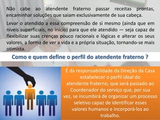 Não cabe ao atendente fraterno passar receitas prontas,
encaminhar soluções que saiam exclusivamente de sua cabeça.
Levar o atendido a essa compreensão de si mesmo (ainda que em
níveis superficiais, no início) para que ele atendido — seja capaz de
flexibilizar suas crenças pouco racionais e lógicas e alterar os seus
valores, a forma de ver a vida e a própria situação, tornando-se mais
otimista.
É da responsabilidade da Direção da Casa
estabelecer o perfil ideal do
atendente fraterno, que será passado ao
Coordenador do serviço que, por sua
vez, se incumbirá de organizar um processo
seletivo capaz de identificar esses
valores humanos e incorporá-los ao
trabalho.
Como e quem define o perfil do atendente fraterno ?
 