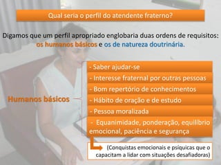 Qual seria o perfil do atendente fraterno?
Digamos que um perfil apropriado englobaria duas ordens de requisitos:
os humanos básicos e os de natureza doutrinária.
Humanos básicos
- Saber ajudar-se
- Interesse fraternal por outras pessoas
- Bom repertório de conhecimentos
- Hábito de oração e de estudo
- Pessoa moralizada
- Equanimidade, ponderação, equilíbrio
emocional, paciência e segurança
(Conquistas emocionais e psíquicas que o
capacitam a lidar com situações desafiadoras)
 