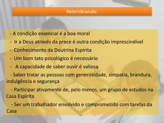 Relembrando:
- A condição essencial é a boa moral
- Ir a Deus através da prece é outra condição imprescindível
- Conhecimento da Doutrina Espírita
- Um bom tato psicológico é necessário
- A capacidade de saber ouvir é valiosa
- Saber tratar as pessoas com generosidade, simpatia, brandura,
indulgência e segurança
- Participar ativamente de, pelo menos, um grupo de estudos na
Casa Espírita
- Ser um trabalhador envolvido e comprometido com tarefas da
Casa
 