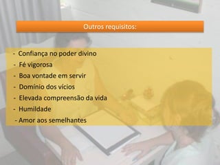 Outros requisitos:
- Confiança no poder divino
- Fé vigorosa
- Boa vontade em servir
- Domínio dos vícios
- Elevada compreensão da vida
- Humildade
- Amor aos semelhantes
 