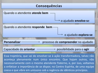 Quando o atendente atende bem
o ajudado envolve-se
Quando o atendente responde bem
o ajudado explora-se
Personalizar processo de compreender no ajudado
Capacidade de orientar possibilidade para o agir
Essa trajetória, que vai do envolver-se à ação transformadora, talvez não
aconteça plenamente num único encontro. Que hajam outros, não
necessariamente com o mesmo atendente fraterno, e, por isso, voltamos
a enfatizar a importância de se dispor, no Centro Espírita, de uma equipe
coesa e que vibre em uníssono sob a regência de idênticos princípios.
 