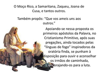 O Moço Rico, a Samaritana, Zaqueu, Joana de
Cusa, e tantos outros.
Também propôs: “Que vos ameis uns aos
outros.”
Apoiando-se nessa proposta os
primeiros apóstolos da Palavra, no
Cristianismo Primitivo, após suas
pregações, ainda tocados pelas
“línguas de fogo” inspiradoras da
oratória finda, se punham à
disposição para ouvir e aconselhar
os irmãos de caminhada,
encorajando-os para a luta.
 