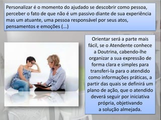 Personalizar é o momento do ajudado se descobrir como pessoa,
perceber o fato de que não é um passivo diante de sua experiência
mas um atuante, uma pessoa responsável por seus atos,
pensamentos e emoções (...)
Orientar será a parte mais
fácil, se o Atendente conhece
a Doutrina, cabendo-lhe
organizar a sua expressão de
forma clara e simples para
transferi-la para o atendido
como informações práticas, a
partir das quais se definirá um
plano de ação, que o atendido
deverá seguir por iniciativa
própria, objetivando
a solução almejada.
 