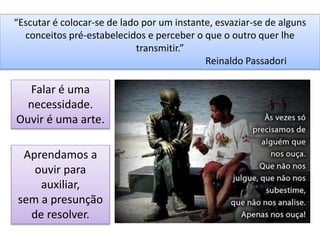 “Escutar é colocar-se de lado por um instante, esvaziar-se de alguns
conceitos pré-estabelecidos e perceber o que o outro quer lhe
transmitir.”
Reinaldo Passadori
Falar é uma
necessidade.
Ouvir é uma arte.
Aprendamos a
ouvir para
auxiliar,
sem a presunção
de resolver.
 