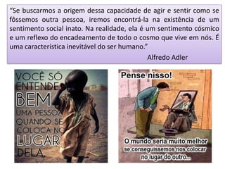 “Se buscarmos a origem dessa capacidade de agir e sentir como se
fôssemos outra pessoa, iremos encontrá-la na existência de um
sentimento social inato. Na realidade, ela é um sentimento cósmico
e um reflexo do encadeamento de todo o cosmo que vive em nós. É
uma característica inevitável do ser humano.”
Alfredo Adler
 