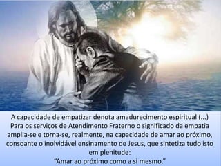 A capacidade de empatizar denota amadurecimento espiritual (...)
Para os serviços de Atendimento Fraterno o significado da empatia
amplia-se e torna-se, realmente, na capacidade de amar ao próximo,
consoante o inolvidável ensinamento de Jesus, que sintetiza tudo isto
em plenitude:
“Amar ao próximo como a si mesmo.”
 