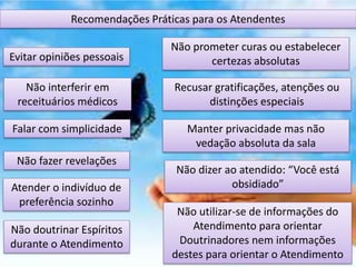 Recomendações Práticas para os Atendentes
Não prometer curas ou estabelecer
certezas absolutas
Recusar gratificações, atenções ou
distinções especiais
Evitar opiniões pessoais
Não interferir em
receituários médicos
Manter privacidade mas não
vedação absoluta da sala
Falar com simplicidade
Atender o indivíduo de
preferência sozinho
Não fazer revelações
Não dizer ao atendido: “Você está
obsidiado”
Não doutrinar Espíritos
durante o Atendimento
Não utilizar-se de informações do
Atendimento para orientar
Doutrinadores nem informações
destes para orientar o Atendimento
 