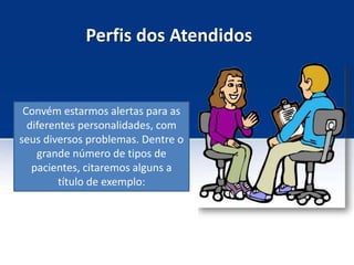 Perfis dos Atendidos
Convém estarmos alertas para as
diferentes personalidades, com
seus diversos problemas. Dentre o
grande número de tipos de
pacientes, citaremos alguns a
título de exemplo:
 