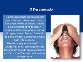 O Desesperado
O desespero pode ser oriundo das
mais diversas causas, mas todo o
fundamento dele se baseia na falta
de fé e confiança no futuro. A
pessoa se desespera porque não vê
saída para seu problema. O sentido
de perda lhe traz a sensação de que
tudo está acabado.
Através da segura orientação da
Doutrina Espírita, temos que incutir
lentamente no indivíduo a confiança
em Deus e em Sua justiça, tirando-o
do desespero.
 