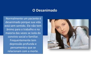 O Desanimado
Normalmente um paciente é
desanimado porque sua vida
está sem sentido. Ele não tem
ânimo para o trabalho e na
maioria das vezes se isola do
convívio social e familiar.
Frequentemente tem
depressão profunda e
pensamentos que se
relacionam com a morte.
 