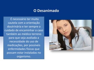 O Desanimado
É necessário ter muita
cautela com a orientação
doutrinária e ter sempre o
cuidado de encaminhar o caso
também ao médico terreno
para que seja avaliada a
necessidade do uso de
medicações, por possíveis
enfermidades físicas que
possam estar instaladas no
organismo.
 