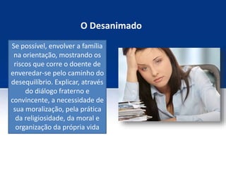 O Desanimado
Se possível, envolver a família
na orientação, mostrando os
riscos que corre o doente de
enveredar-se pelo caminho do
desequilíbrio. Explicar, através
do diálogo fraterno e
convincente, a necessidade de
sua moralização, pela prática
da religiosidade, da moral e
organização da própria vida
 