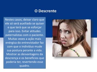 O Descrente
Nestes casos, deixar claro que
ele só será auxiliado se quiser
e que terá que se esforçar
para isso. Evitar atitudes
paternalistas com o paciente.
Muitas vezes a ação mais
enérgica do entrevistador faz
com que o indivíduo mude
sua postura perante a vida.
Mostrar as desvantagens da
descrença e os benefícios que
poderia ter, revertendo esse
quadro.
 