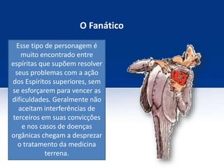 O Fanático
Esse tipo de personagem é
muito encontrado entre
espíritas que supõem resolver
seus problemas com a ação
dos Espíritos superiores, sem
se esforçarem para vencer as
dificuldades. Geralmente não
aceitam interferências de
terceiros em suas convicções
e nos casos de doenças
orgânicas chegam a desprezar
o tratamento da medicina
terrena.
 