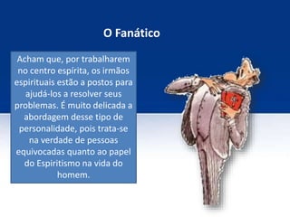O Fanático
Acham que, por trabalharem
no centro espírita, os irmãos
espirituais estão a postos para
ajudá-los a resolver seus
problemas. É muito delicada a
abordagem desse tipo de
personalidade, pois trata-se
na verdade de pessoas
equivocadas quanto ao papel
do Espiritismo na vida do
homem.
 