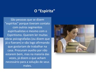 O “Espírita”
São pessoas que se dizem
"espíritas" porque tiveram contato
com outros segmentos
espiritualistas e mesmo com o
Espiritismo. Querem ler muitas
obras psicografadas (ou dizem que
já o fizeram) e vão logo afirmando
que gostariam de trabalhar na
casa. Procuram auxílio por não
estarem bem, mas na maioria das
vezes, já dizem o que acham
necessário para a solução de seus
males.
 
